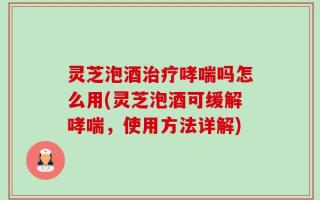 灵芝泡酒治疗哮喘吗怎么用(灵芝泡酒可缓解哮喘，使用方法详解)