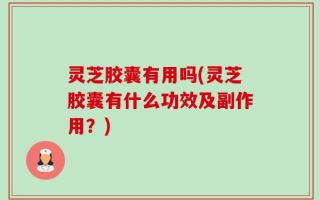 灵芝胶囊有用吗(灵芝胶囊有什么功效及副作用？)