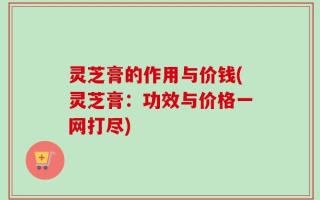 灵芝膏的作用与价钱(灵芝膏：功效与价格一网打尽)