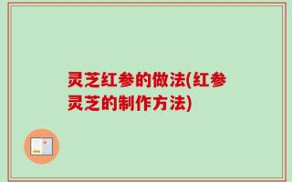 灵芝红参的做法(红参灵芝的制作方法)