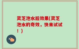 灵芝泡水后效果(灵芝泡水的奇效，快来试试！)