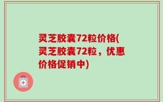 灵芝胶囊72粒价格(灵芝胶囊72粒，优惠价格促销中)