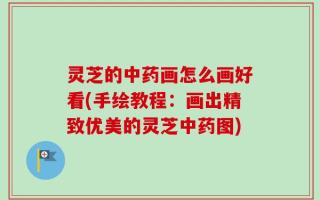灵芝的中药画怎么画好看(手绘教程：画出精致优美的灵芝中药图)