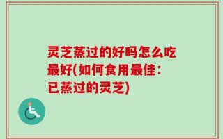 灵芝蒸过的好吗怎么吃最好(如何食用最佳：已蒸过的灵芝)
