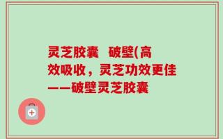 灵芝胶囊  破壁(高效吸收，灵芝功效更佳——破壁灵芝胶囊