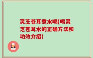 灵芝苍耳煮水喝(喝灵芝苍耳水的正确方法和功效介绍)