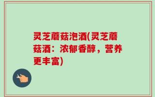 灵芝蘑菇泡酒(灵芝蘑菇酒：浓郁香醇，营养更丰富)