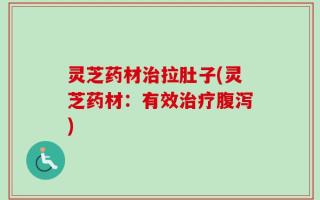 灵芝药材治拉肚子(灵芝药材：有效治疗腹泻)