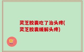 灵芝胶囊吃了治头疼(灵芝胶囊缓解头疼)