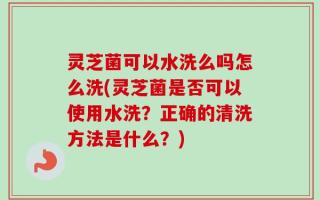 灵芝菌可以水洗么吗怎么洗(灵芝菌是否可以使用水洗？正确的清洗方法是什么？)