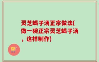 灵芝蝎子汤正宗做法(做一碗正宗灵芝蝎子汤，这样制作)