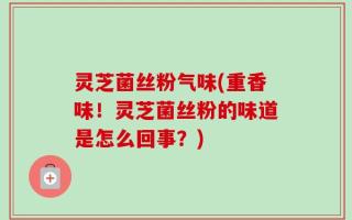 灵芝菌丝粉气味(重香味！灵芝菌丝粉的味道是怎么回事？)