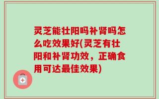 灵芝能壮阳吗补肾吗怎么吃效果好(灵芝有壮阳和补肾功效，正确食用可达最佳效果)