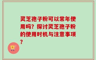 灵芝孢子粉可以常年使用吗？探讨灵芝孢子粉的使用时机与注意事项？