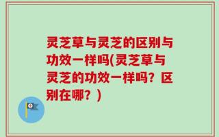 灵芝草与灵芝的区别与功效一样吗(灵芝草与灵芝的功效一样吗？区别在哪？)