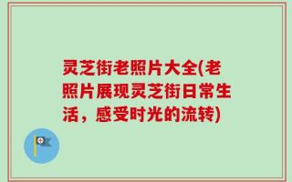 灵芝街老照片大全(老照片展现灵芝街日常生活，感受时光的流转)