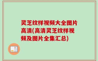 灵芝纹样视频大全图片高清(高清灵芝纹样视频及图片全集汇总)