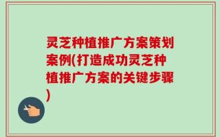 灵芝种植推广方案策划案例(打造成功灵芝种植推广方案的关键步骤)