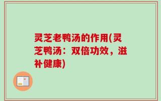 灵芝老鸭汤的作用(灵芝鸭汤：双倍功效，滋补健康)