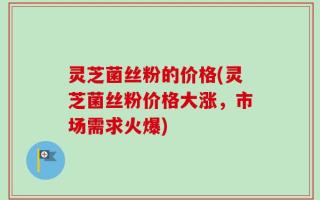 灵芝菌丝粉的价格(灵芝菌丝粉价格大涨，市场需求火爆)