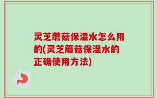 灵芝蘑菇保湿水怎么用的(灵芝蘑菇保湿水的正确使用方法)