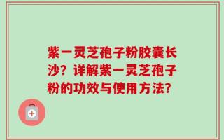 紫一灵芝孢子粉胶囊长沙？详解紫一灵芝孢子粉的功效与使用方法？