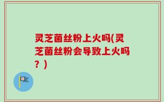 灵芝菌丝粉上火吗(灵芝菌丝粉会导致上火吗？)