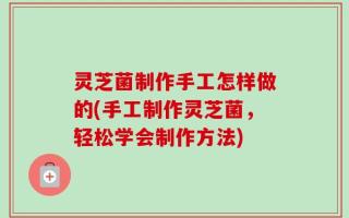灵芝菌制作手工怎样做的(手工制作灵芝菌，轻松学会制作方法)