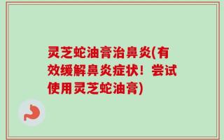 灵芝蛇油膏治鼻炎(有效缓解鼻炎症状！尝试使用灵芝蛇油膏)