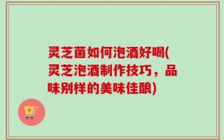 灵芝菌如何泡酒好喝(灵芝泡酒制作技巧，品味别样的美味佳酿)