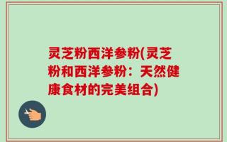 灵芝粉西洋参粉(灵芝粉和西洋参粉：天然健康食材的完美组合)