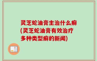灵芝蛇油膏主治什么癣(灵芝蛇油膏有效治疗多种类型癣的新闻)