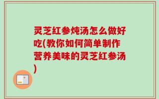 灵芝红参炖汤怎么做好吃(教你如何简单制作营养美味的灵芝红参汤)
