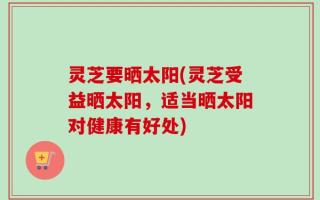 灵芝要晒太阳(灵芝受益晒太阳，适当晒太阳对健康有好处)