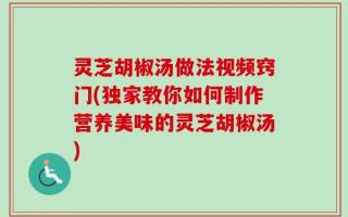 灵芝胡椒汤做法视频窍门(独家教你如何制作营养美味的灵芝胡椒汤)