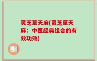 灵芝草天麻(灵芝草天麻：中医经典组合的有效功效)