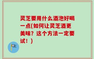 灵芝要用什么酒泡好喝一点(如何让灵芝酒更美味？这个方法一定要试！)
