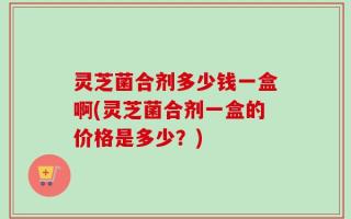 灵芝菌合剂多少钱一盒啊(灵芝菌合剂一盒的价格是多少？)