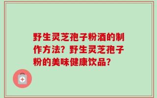 野生灵芝孢子粉酒的制作方法？野生灵芝孢子粉的美味健康饮品？