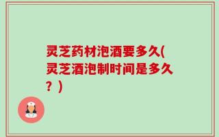 灵芝药材泡酒要多久(灵芝酒泡制时间是多久？)