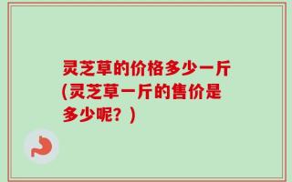 灵芝草的价格多少一斤(灵芝草一斤的售价是多少呢？)
