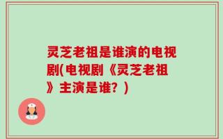 灵芝老祖是谁演的电视剧(电视剧《灵芝老祖》主演是谁？)