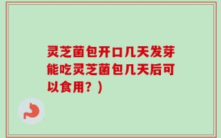 灵芝菌包开口几天发芽能吃灵芝菌包几天后可以食用？)