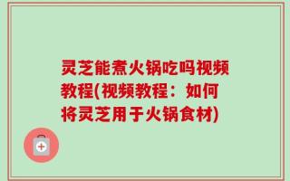 灵芝能煮火锅吃吗视频教程(视频教程：如何将灵芝用于火锅食材)
