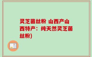 灵芝菌丝粉 山西产山西特产：纯天然灵芝菌丝粉)