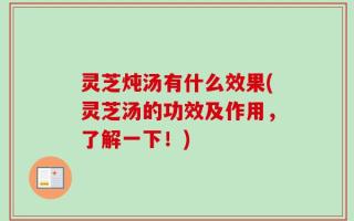 灵芝炖汤有什么效果(灵芝汤的功效及作用，了解一下！)