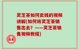灵芝茶如何卖钱的视频讲解(如何将灵芝茶销售出去？——灵芝茶销售视频教程)