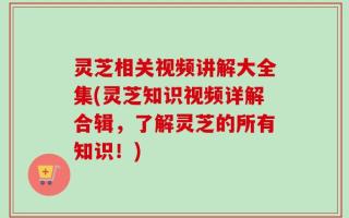 灵芝相关视频讲解大全集(灵芝知识视频详解合辑，了解灵芝的所有知识！)