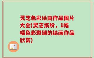 灵芝色彩绘画作品图片大全(灵芝缤纷，1幅幅色彩斑斓的绘画作品欣赏)
