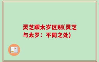 灵芝跟太岁区别(灵芝与太岁：不同之处)